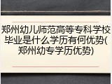 郑州幼儿师范高等专科学校毕业是什么学历有何优势(郑州幼专学历优势)