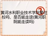 黄河水利职业技术学院要住校吗，是否能走读(黄河职院能走读吗)