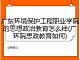 广东环境保护工程职业学院的思想政治教育怎么样(广环院思政教育如何)