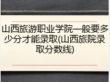 山西旅游职业学院一般要多少分才能录取(山西旅院录取分数线)