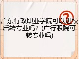 广东行政职业学院可以进校后转专业吗？(广行职院可转专业吗)