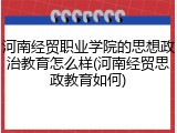 河南经贸职业学院的思想政治教育怎么样(河南经贸思政教育如何)