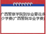 广西警察学院到毕业要花多少学费(广西警院毕业学费)