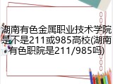 湖南有色金属职业技术学院是不是211或985高校(湖南有色职院是211/985吗)