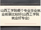 山西工学院哪个专业毕业就业前景比较好(山西工学院就业好专业)