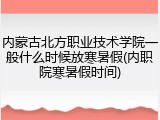内蒙古北方职业技术学院一般什么时候放寒暑假(内职院寒暑假时间)