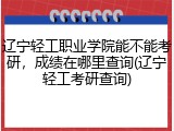辽宁轻工职业学院能不能考研，成绩在哪里查询(辽宁轻工考研查询)