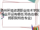 扬州环境资源职业技术学院专业开设有哪些,特色在哪(扬职院特色专业)