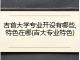 吉首大学专业开设有哪些,特色在哪(吉大专业特色)