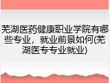 芜湖医药健康职业学院有哪些专业，就业前景如何(芜湖医专专业就业)