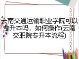 云南交通运输职业学院可以专升本吗，如何操作(云南交职院专升本流程)