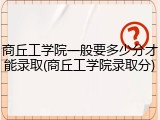 商丘工学院一般要多少分才能录取(商丘工学院录取分)