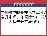 兰州航空职业技术学院可以专升本吗，如何操作("兰航职院专升本流程")
