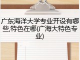 广东海洋大学专业开设有哪些,特色在哪(广海大特色专业)