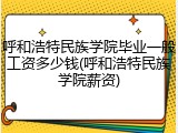 呼和浩特民族学院毕业一般工资多少钱(呼和浩特民族学院薪资)