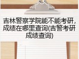 吉林警察学院能不能考研，成绩在哪里查询(吉警考研成绩查询)