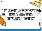 广西演艺职业学院能不能考研，成绩在哪里查询(广西演艺职院考研查询)