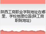陕西工商职业学院地址在哪里，学校地理位置(陕工商职院地址)