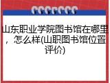 山东职业学院图书馆在哪里，怎么样(山职图书馆位置评价)