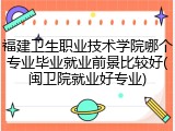 福建卫生职业技术学院哪个专业毕业就业前景比较好(闽卫院就业好专业)