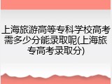 上海旅游高等专科学校高考需多少分能录取呢(上海旅专高考录取分)