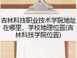 吉林科技职业技术学院地址在哪里，学校地理位置(吉林科技学院位置)