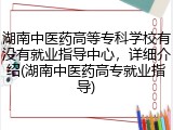 湖南中医药高等专科学校有没有就业指导中心，详细介绍(湖南中医药高专就业指导)