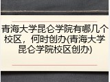 青海大学昆仑学院有哪几个校区，何时创办(青海大学昆仑学院校区创办)