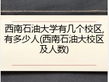 西南石油大学有几个校区,有多少人(西南石油大校区及人数)