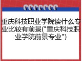 重庆科技职业学院读什么专业比较有前景("重庆科技职业学院前景专业")