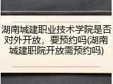 湖南城建职业技术学院是否对外开放，要预约吗(湖南城建职院开放需预约吗)
