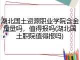 湖北国土资源职业学院含金量量吗，值得报吗(湖北国土职院值得报吗)