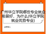 广州华立学院哪些专业就业前景好，为什么(华立学院就业优势专业)