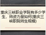 重庆三峡职业学院有多少学生，师资力量如何(重庆三峡职院师生规模)