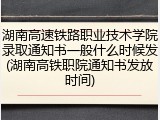 湖南高速铁路职业技术学院录取通知书一般什么时候发(湖南高铁职院通知书发放时间)