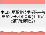 中山火炬职业技术学院一般要多少分才能录取(中山火炬职院录取分)