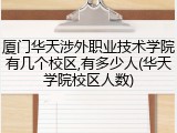 厦门华天涉外职业技术学院有几个校区,有多少人(华天学院校区人数)