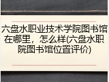 六盘水职业技术学院图书馆在哪里，怎么样(六盘水职院图书馆位置评价)