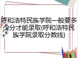 呼和浩特民族学院一般要多少分才能录取(呼和浩特民族学院录取分数线)