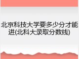 北京科技大学要多少分才能进(北科大录取分数线)