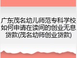 广东茂名幼儿师范专科学校如何申请在读间的创业无息贷款(茂名幼师创业贷款)