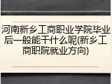 河南新乡工商职业学院毕业后一般能干什么呢(新乡工商职院就业方向)