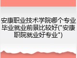 安康职业技术学院哪个专业毕业就业前景比较好("安康职院就业好专业")
