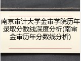 南京审计大学金审学院历年录取分数线深度分析(南审金审历年分数线分析)