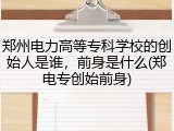 郑州电力高等专科学校的创始人是谁，前身是什么(郑电专创始前身)