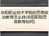岳阳职业技术学院的思想政治教育怎么样(岳阳职院思政教育如何)