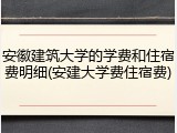 安徽建筑大学的学费和住宿费明细(安建大学费住宿费)