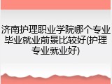 济南护理职业学院哪个专业毕业就业前景比较好(护理专业就业好)