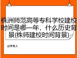 株洲师范高等专科学校建校时间是哪一年，什么历史背景(株师建校时间背景)