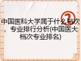 中国医科大学属于什么档次，专业排行分析(中国医大档次专业排名)